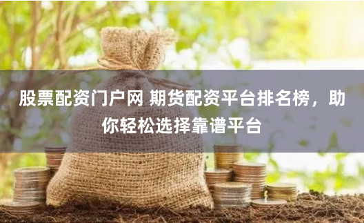股票配资门户网 期货配资平台排名榜，助你轻松选择靠谱平台