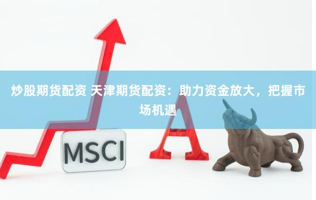 炒股期货配资 天津期货配资：助力资金放大，把握市场机遇