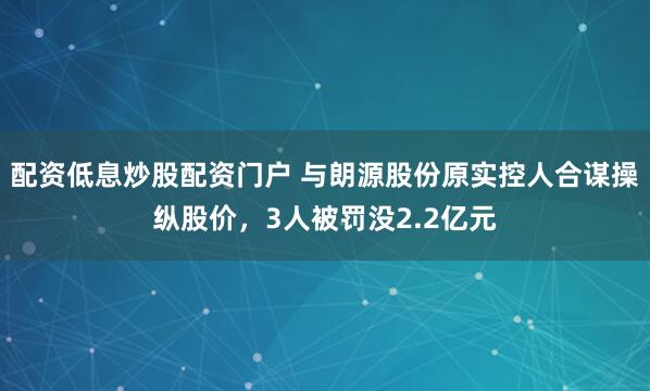 配资低息炒股配资门户 与朗源股份原实控人合谋操纵股价，3人被罚没2.2亿元