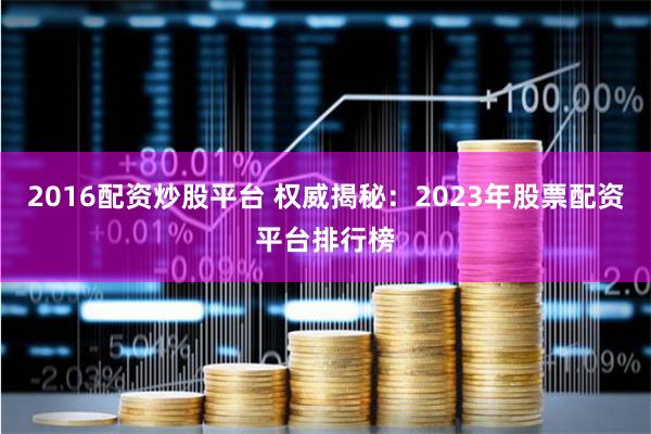 2016配资炒股平台 权威揭秘：2023年股票配资平台排行榜