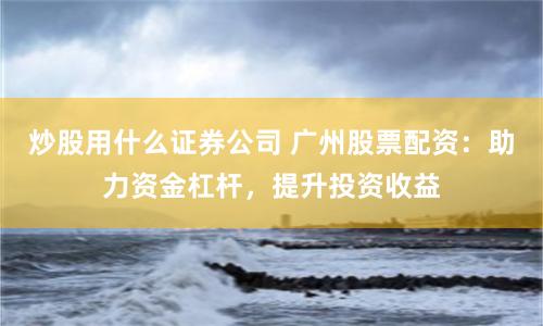 炒股用什么证券公司 广州股票配资：助力资金杠杆，提升投资收益