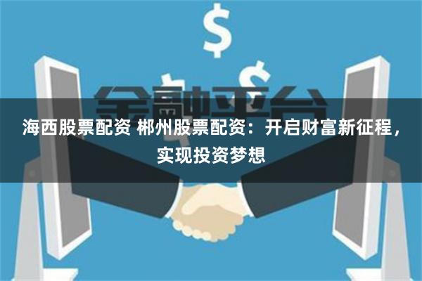 海西股票配资 郴州股票配资：开启财富新征程，实现投资梦想
