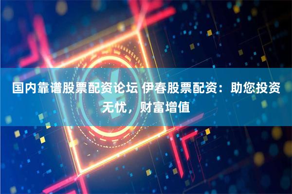 国内靠谱股票配资论坛 伊春股票配资：助您投资无忧，财富增值