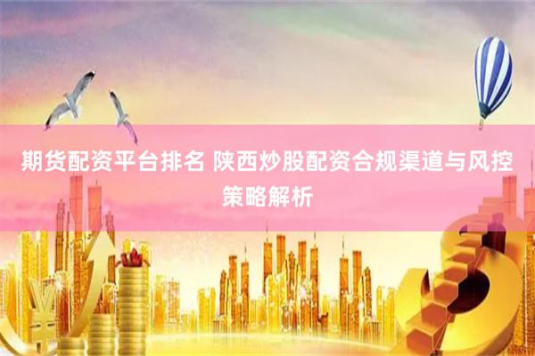 期货配资平台排名 陕西炒股配资合规渠道与风控策略解析
